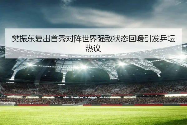 樊振东复出首秀对阵世界强敌状态回暖引发乒坛热议